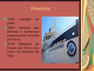 Premios
1993: medalla de
prata
2005: semana das
ciencias e homenaxe
póstuma polo concello
de Ferrol.
2013: Botadura do
buque que leva o seu
nome no estaleiro de
Vigo.
 