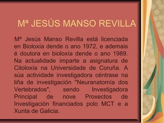 Mª JESÚS MANSO REVILLA
●
Mª Jesús Manso Revilla está licenciada
en Bioloxía dende o ano 1972, e ademais
é doutora en bioloxía dende o ano 1989.
Na actualidade imparte a asignatura de
Citoloxía na Universidade de Coruña. A
súa actividade investigadora céntrase na
liña de investigación "Neuranatomía dos
Vertebrados", sendo Investigadora
Principal de nove Proxectos de
Investigación financiados polo MCT e a
Xunta de Galicia.
 