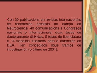 ●
Con 30 publicacións en revistas internacionáis
de recoñecido prestixio no campo da
Neurociencia, 40 comunicacións a Congresos
nacionais e internacionais, duas teses de
doutoramento dirixidas, 5 teses de licenciatura
e 14 traballos tutelados para a obtención do
DEA. Ten concedidos dous tramos de
investigación (o último en 2001).
 