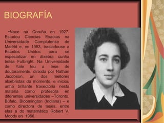 BIOGRAFÍA
•Nace na Coruña en 1927.
Estudou Ciencias Exactas na
Universidade Complutense de
Madrid e, en 1953, trasladouse a
Estados Unidos para se
especializar en álxebra cunha
bolsa Fulbright. Na Universidade
de Yale leu a tese de
doutoramento, dirixida por Nathan
Jacobson, un dos mellores
alxebristas do momento, e iniciou
unha brillante traxectoria nesta
materia como profesora en
diferentes universidades –Toronto,
Búfalo, Bloomington (Indiana) – e
como directora de teses, entre
elas a do matemático Robert V.
Moody en 1966.
 