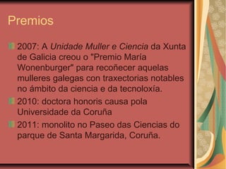 Premios
2007: A Unidade Muller e Ciencia da Xunta
de Galicia creou o "Premio María
Wonenburger" para recoñecer aquelas
mulleres galegas con traxectorias notables
no ámbito da ciencia e da tecnoloxía.
2010: doctora honoris causa pola
Universidade da Coruña
2011: monolito no Paseo das Ciencias do
parque de Santa Margarida, Coruña.
 