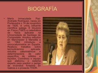 BIOGRAFÍA
• María Inmaculada Paz-
Andrade Rodríguez, naceu en
Pontevedra o 14 de novembro
de 1928, é unha influente
científica galega. É Doutora
en Física (1963) e catedrática
de física aplicada na
Universidade de Santiago de
Compostela. Ampliou estudos
en Manchester e Marsella e
en 1964 introduciu a
microcalorimetría en España.
Realizou traballos sobre
termodinámica aplicada,
estudos calorimétricos e
determinacións de calor
específica de sólidos e
líquidos. Coordinou o equipo
que elaborou o sistema
experto para predicir o perigo
de incendios forestais en
Galicia e o proxecto THOR.
 