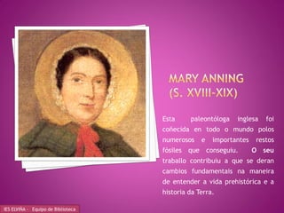 Esta      paleontóloga       inglesa   foi
                                    coñecida en todo o mundo polos
                                    numerosos       e    importantes   restos
                                    fósiles   que       conseguiu.     O   seu
                                    traballo contribuiu a que se deran
                                    cambios fundamentais na maneira
                                    de entender a vida prehistórica e a
                                    historia da Terra.

IES ELVIÑA - Equipo de Biblioteca
 