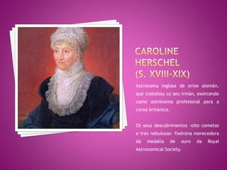 Astrónoma inglesa de orixe alemán,
que traballou co seu irmán, exercendo
como astrónoma profesional para a
coroa británica.


Os seus descubrimentos -oito cometas
e tres nebulosas- fixérona merecedora
da   medalla       de   ouro   da   Royal
Astronomical Society.
 