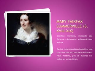 Estudiosa   entusiasta,       interesada   pola
Botánica, a Astronomía, as Matemáticas e
a Física.


Escribiu numerosas obras divulgativas polo
que foi recoñecida como socia de honra da
Royal Academy, pois as mulleres non
podían ser socias oficiais.
 