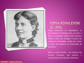 Logrou     doutorarse     en     Matemáticas     na
                                    Universidade de Göttingen pero, ao volver a
                                    Rusia, só conseguiu traballo como profesora
                                    infantil. Loitou por conseguir o acceso das
                                    mulleres á universidade. Acabou por acadar
                                    un posto de profesora na Universidade de
                                    Estocolmo.


                                    Obtivo o premio Bordin,         da Academia das
                                    Ciencias     Francesas,        que   significa    o
                                    recoñecemento como grande matemática.

IES ELVIÑA - Equipo de Biblioteca
 
