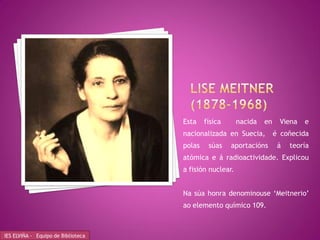 Esta    física      nacida   en    Viena   e
                                    nacionalizada en Suecia,          é coñecida
                                    polas    súas    aportacións       á   teoría
                                    atómica e á radioactividade. Explicou
                                    a fisión nuclear.


                                    Na súa honra denominouse ‘Meitnerio’
                                    ao elemento químico 109.



IES ELVIÑA - Equipo de Biblioteca
 