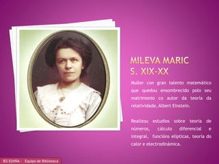 Muller con gran talento matemático
                                    que quedou ensombrecido polo seu
                                    matrimonio co autor da teoría da
                                    relatividade, Albert Einstein.


                                    Realizou estudios sobre teoría de
                                    números,     cálculo    diferencial   e
                                    integral, funcións elípticas, teoría do
                                    calor e electrodinámica.


IES ELVIÑA - Equipo de Biblioteca
 