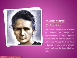 Esta polaca, nacionalizada francesa,
                                    foi      pioneira   no     campo      da
                                    radioactividade.    O    seus   traballos
                                    convertérona na primeira muller en
                                    recibir dous Premios Nobel –en Física
                                    e Química- e tamén foi a primeira
                                    muller profesora da Universidade de
                                    París.


IES ELVIÑA - Equipo de Biblioteca
 