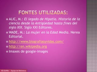  ALIC, M.: El legado de Hipatia. Historia de la
        ciencia desde la Antigüedad hasta fines del
        siglo XIX. Siglo XXI Editores.
       WADE, M.: La mujer en la Edad Media. Nerea
        Editorial.
       http://www.biografiasyvidas.com/
       http://en.wikipedia.org
       Imaxes de google-images




IES ELVIÑA - Equipo de Biblioteca
 