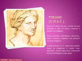 Naceu en Crotona. Seu pai, un home rico que
                                    apreciaba o valor da ciencia, enviouna a
                                    estudiar con Pitágoras.


                                    Theano aprendeu matemáticas, astronomía,
                                    física e medicina, chegando a ser profesora
                                    na escola pitagórica.


                                    A finais do século VI a C. houbo unha rebelión
                                    contra   os   pitagóricos   e   moitos   foron
                                    asasinados. Theano logrou fuxir conservando
                                    escritos de Pitágoras co que casara.



IES ELVIÑA - Equipo de Biblioteca
 