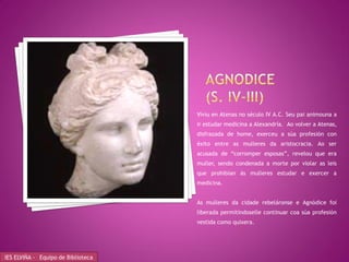 Viviu en Atenas no século IV A.C. Seu pai animouna a
                                    ir estudar medicina a Alexandría. Ao volver a Atenas,
                                    disfrazada de home, exerceu a súa profesión con
                                    éxito entre as mulleres da aristocracia. Ao ser
                                    acusada de “corromper esposas”, revelou que era
                                    muller, sendo condenada a morte por violar as leis
                                    que prohibían ás mulleres estudar e exercer a
                                    medicina.


                                    As mulleres da cidade rebeláronse e Agnódice foi
                                    liberada permitíndoselle continuar coa súa profesión
                                    vestida como quixera.




IES ELVIÑA - Equipo de Biblioteca
 