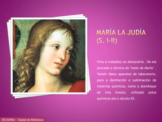 Viviu e traballou en Alexandría . De ela
                                    procede a técnica do ‘baño de María’ .
                                    Tamén ideou aparatos de laboratorio,
                                    para a destilación e sublimación de
                                    materias químicas, como o alambique
                                    de   tres   brazos,   utilizado   polos
                                    químicos ata o século XX.




IES ELVIÑA - Equipo de Biblioteca
 