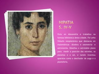 Viviu en Alexandría e traballou na
famosa biblioteca desta cidade. Foi unha
filósofa neoplatónica que destacou en
matemáticas –álxebra e xeometría- e
astronomía. Deseñou o astrolabio plano
para medir a posición das estrelas, os
planetas e o sol, e tamén inventou
aparatos como o destilador de auga e o
planisferio.
 