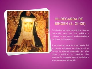 Foi abadesa da orde benedictina, tivo un
destacado   papel     na   vida   política   e
relixiosa do seu tempo, sendo conselleira
do Papa e do Emperador.


A súa principal vocación era a ciencia. Foi
a primeira astrónoma en situar o sol no
centro do sistema planetario. As         súas
obras   científicas    e     médicas     dan
información completa sobre a medicina e
a farmacopea do século XII.
 