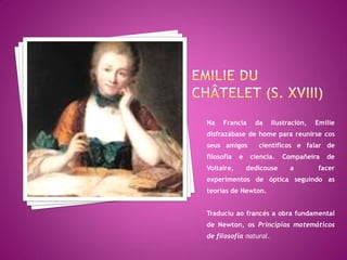 Na   Francia      da    Ilustración,   Emilie
disfrazábase de home para reunirse cos
seus amigos        científicos e falar de
filosofía   e    ciencia.   Compañeira    de
Voltaire,       dedicouse     a        facer
experimentos de óptica seguindo as
teorías de Newton.


Traduciu ao francés a obra fundamental
de Newton, os Principios matemáticos
de filosofía natural.
 