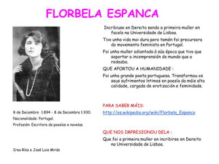 FLORBELA ESPANCA
8 de Decembro 1.894 - 8 de Decembro 1.930.
Nacionalidade: Portugal.
Profesión: Escritora de poesías e novelas.
Irea Ríos e José Luis Mirás
Incribiuse en Dereito sendo a primeira muller en
facelo na Universidade de Lisboa.
Tivo unha vida moi dura pero tamén foi precursora
do movemento feminista en Portugal.
Foi unha muller adiantada á súa época que tivo que
soportar a incomprensión do mundo que a
rodeaba.
QUE APORTOU A HUMANIDADE :
Foi unha grande poeta portuguesa. Transformou os
seus sufrimentos íntimos en poesía da máis alta
calidade, cargada de erotización e feminidade.
PARA SABER MÁIS:
http://es.wikipedia.org/wiki/Florbela_Espanca
QUE NOS IMPRESIONOU DELA :
Que foi a primeira muller en incribirse en Dereito
na Universidade de Lisboa.
 
