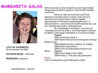 Está licenciada en Ciencias Químicas pola Universidade
Complutense de Madrid, publicou máis de 200 traballos
científicos.
Entre as súas contribucións científicas
destacan os estudos sobre os xenes cando estivo no
laboratorio de Severo Ochoa ( médico español,
especializado en histoloxía e anátomopatoloxía), e o
descubrimento e caracterización do DNA polimerasa , que
ten múltiples aplicacións biotecnolóxicas.
Na actualidade é profesora , no centro de
investigación mixto do CSIC e da Universidade Autónoma
de Madrid, onde segue traballando co virus bacteriófago.
Premios
1994 Premio Rey Jaime I
1999 Premio Nacional de Investigación Santiago
Ramón y Cajal
2005 Medalla de Ouro o Mérito no Traballo
2006 Premio á Excelencia
2008 Título de Embaixadora Honoraria da
Marca Española,
2009 Premio Muller Líder 2009
2009 Premio a “Toda una vida profesional”
Enlace:
http://es.wikipedia.org/wiki/Margarita_Salas
DATA DE NACEMENTO :
30 de novembro de 1938
NACIONALIDADE : Asturiana
PROFESIÓN: bioquímica
MARGARITA SALAS
Adrián Esmorís - Jennifer
 