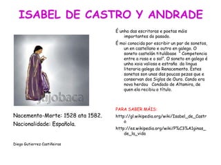 Nacemento-Morte: 1528 ata 1582.
Nacionalidade: Española.
Diego Gutierrez Castiñeiras
É unha das escritoras e poetas máis
importantes do pasado.
É moi conocida por escribir un par de sonetos,
un en castellano e outro en galego. O
soneto castelán titulábase “ Competencia
entre a rosa e o sol”. O soneto en galego é
unha xoia valiosa e estraña da lingua
literaria galega do Renacemento. Estes
sonetos son unas das poucas pezas que e
conservan dos Siglos de Ouro. Cando era
nova herdou Condado de Altamira, de
quen ela recibiu o título.
PARA SABER MÁIS:
http://gl.wikipedia.org/wiki/Isabel_de_Castr
o
http://es.wikipedia.org/wiki/P%C3%A1ginas_
de_la_vida
 