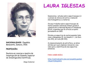 NACIONALIDADE: Española
Benavente, Zamora, 1926
PROFESIÓN:
Doutora en ciencias e mestra de
investigación do Consello Superior
de Investigacións Científicas.
Diego Gutierrez
Desenvolveu estudos sobre espectroscopia ( é
o estudo da interacción entre a radiación
electromagnética e a materia)
Os seus traballos sobre espectroscopia de
metais pesados realizouse sempre grazas á
colaboración co National Bureau of Standards
(EUA), organismo que lle ofreceu un posto
permanente en 1965.
Estudou os espectros de metais pesados tales
como o Manganeso II, do Vanadio 2 +, do Ouro
(Au III), do rodio (Rh III).
Co desenvolvemento da astrofísica, os datos
obtidos por Laura Iglesias renovaron o seu
valor para a identificación dos espectros
estelares.
PARA SABER MÁIS:
http://centros6.pntic.mec.es/cea.pablo.guzman
/mujertrabajadora
LAURA IGLESIAS
 
