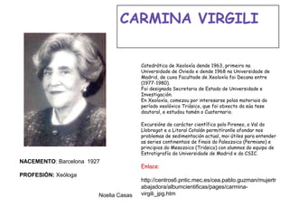 Catedrática de Xeoloxía dende 1963, primeiro na
Universidade de Oviedo e dende 1968 na Universidade de
Madrid, de cuxa Facultade de Xeoloxía foi Decana entre
(1977-1980).
Foi designada Secretaria de Estado de Universidade e
Investigación.
En Xeoloxía, comezou por interesarse polos materiais do
período xeolóxico Triásico, que foi obxecto da súa tese
doutoral, e estudou tamén o Cuaternario.
Excursións de carácter científico polo Pireneo, o Val do
Llobregat e o Litoral Catalán permitíronlle afondar nos
problemas de sedimentación actual, moi útiles para entender
as series continentais de finais do Paleozoico (Permiano) e
principios do Mesozoico (Triásico) con alumnos do equipo de
Estratigrafía da Universidade de Madrid e do CSIC.
Enlace:
http://centros6.pntic.mec.es/cea.pablo.guzman/mujertr
abajadora/albumcientificas/pages/carmina-
virgili_jpg.htm
NACEMENTO: Barcelona 1927
PROFESIÓN: Xeóloga
Noelia Casas
CARMINA VIRGILI
 
