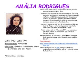 AMÁLIA RODRIGUES
Lisboa 1920 - Lisboa 1999
Nacionalidade: Portuguesa
Profesión: Cantante, compositora, poeta
e actriz de cine e de teatro
Adrián Landeira e Adrián Lage
Amalia naceu nunha familia moi pobre e numerosa, residían
no pobo lisboeta da Beira Baixa.
Desde pequena era coñecida nos arredores polas súas boas
aptitudes para a música, pero debutou como profesional
no Retiro en 1939. Gravou cerca de 180 discos. Cando
cumpriu 50 anos como cantante profesional, os seus
compañeiros da discográfica gravaron un disco no que
se incluía os seus máis coñecidos éxitos.
A primeira vez que actuou fóra de Portugal foi en 1943, en
Madrid. Chegou a actuar en lugares moi importantes
como Nova York, París, Buenos Aires, Tokio …
Amalia faleceu o 6 de Outubro de 1999 e un ano despois
decidiron honrala co traslado das súas cenizas ao
Panteón Nacional.
En Canada o día 6 de Outubro é o día de Amalia Rodrigues.
En Francia recibiu o premio “Orden de las Artes y las
Letras”.
Para saber máis:
http://www.slideshare.net/Aavmvazquez/amalia-rodrigues-
biografia
Amalia Rodrigues fixo do fado portugués una musica
coñecida internacionalmente, por iso é coñecida como a
Raíña do Fado.
 