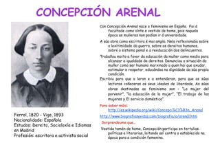 CONCEPCIÓN ARENAL
Con Concepción Arenal nace o feminismo en España. Foi á
facultade como oínte e vestida de home, pois naquela
época as mulleres non podían ir á universidade.
A súa obra como escritora é moi ampla. Nela reflexionaba sobre
a lexitimidade da guerra, sobre os dereitos humanos,
sobre o sistema penal e a reeducación dos delincuentes.
Traballou moito a favor da educación da muller como medio para
alcanzar a igualdade de dereitos. Denunciou a situación da
muller como ser humano marxinado a quen hai que axudar,
estimular e respetar, educándoa na dignidade da súa propia
condición.
Escribiu para que a leran e a entenderan, para que as súas
lectoras coñeceran os seus ideales de liberdade. As súas
obras destinadas ao feminismo son : “La mujer del
porvenir”, “la educación de la mujer”, “El trabajo de las
mujeres y El servicio doméstico”.
Para saber máis:
http://es.wikipedia.org/wiki/Concepci%C3%B3n_Arenal
http://www.biografiasyvidas.com/biografia/a/arenal.htm
Sorprendeume que...
Vestida tamén de home, Concepción participa en tertulias
políticas e literarias, loitando así contra o establecido na
época para a condición femenina.
Ferrol, 1820 - Vigo, 1893
Nacionalidade: Española
Estudos: Dereito, Socioloxía e Idiomas
en Madrid
Profesión: escritora e activista social
 