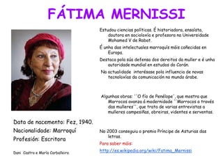 FÁTIMA MERNISSI
Data de nacemento: Fez, 1940.
Nacionalidade: Marroquí
Profesión: Escritora
Dani Castro e María Carballeiro.
Estudou ciencias políticas. É historiadora, ensaísta,
doutora en socioloxía e profesora na Universidade
Mohamed V de Rabat.
É unha das intelectuales marroquís máis coñecidas en
Europa.
Destaca pola súa defensa dos dereitos da muller e é unha
autoridade mundial en estudos do Corán.
Na actualidade interésase pola influencia de novas
tecnoloxías da comunicación no mundo árabe.
Algunhas obras: ''O fío de Penélope', que mostra que
Marrocos avanza á modernidade ''Marrocos a través
das mulleres'', que trata de varias entrevistas a
mulleres campesiñas, obreiras, videntes e serventas.
No 2003 conseguiu o premio Príncipe de Asturias das
letras.
Para saber máis:
http://es.wikipedia.org/wiki/Fatima_Mernissi
 