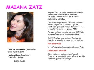 MAIANA ZATZ
Data de nacemento: (Sao Paulo)
16 de xullo de 1947
Nacionalidade: Brasileira
Profesión: Bióloga
Laura e José
Mayana Zatz estudou na universidade de
São Paulo e licenciouse no ano 1968;
adicouse a especialidade de bioloxía
molecular e xénetica
E membro do proxecto “ Genoma Humano”
que foi un proxecto de investigación
científica que consistía en determinar os
compoñentes químicos que do ADN
En 2001 gañou o premio L’Oreal-UNESCO a
mulleres científicas latinoamericanas.
En 2009 gañou un premio en México de
ciencias e tecnoloxía entre outros moitos.
Para saber máis:
http://pt.wikipedia.org/wiki/Mayana_Zatz
Chamounos a atención:
Que vivira en varios países: Israel,
Francia.... e que desde a súa infancia xa tiña
claro que quería ser bióloga.
 