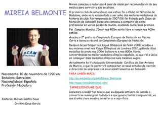 MIREIA BELMONTE
Mireia comezou a nadar aos 4 anos de idade por recomendación do seu
médico para corrixir a súa escoliose.
O primeiro club de natación no que estivo foi o Clube de Natación de
Badalona, onde xa ía encamiñada a ser unha das mellores nadadoras da
historia do club. Na temporada do 2007/08 foi fichada polo Clube de
Natación de Sabadell. Nese ano comezou a competir de xeito
profesional en varios países do mundo, acadando numerosos premios.
Foi Campioa Mundial Júnior nos 400m estilo libre e tamén nos 400m
estilos.
Acadou o 2º posto no Campionato Europeo de Natación en Piscina
Corta e bateu o récord do Campionato Europeo de Natación.
Despois de participar nos Xogos Olímpicos de Pekín 2008, acadou o
seu máximo nivel nos Xogos Olímpicos de Londres 2012, gañando dúas
medallas de prata nos 200m bolboreta e nos 800m libres,
converténdose na mellor nadadora olímpica española, xa que foi a única
en conseguir dúas medallas olímpicas nuns mesmos xogos.
Actualmente foi fichada pola Universidade Católica de San Antonio
de Murcia, o que lle permitirá compaxinar os seus estudos de xestión
e dirección de empresas cos seus adestramentos en Sabadell.
PARA SABER MÁIS:
http://es.wikipedia.org/wiki/Mireia_Belmonte
http://www.mireiabelmonte.com/
IMPRESIONOUME QUE:
Comezara a nadar tan nova e que xa daquela estivera de camiño a
convertirse nunha gran nadadora e que ganara tantos campionatos, xa
que é unha clara mostra de esforzo e sacrificio.
Nacemento: 10 de novembro de 1990 en
Badalona, Barcelona.
Nacionalidade: Española
Profesión: Nadadora
Alutoras: Miriam Castro Deus
Cristina Deus García
 