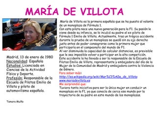 MARÍA DE VILLOTA
Madrid, 13 de enero de 1980
Nacionalidad: Española
Estudios: Licenciada en
Ciencias de la Actividad
Física y Deporte.
Profesión: Responsable de la
Escuela de Pilotos Emilio de
Villota y piloto de
automovilismo española.
Tamara Muíño
María de Villota es la primera española que se ha puesto al volante
de un monoplaza de Fórmula 1.
Con esta pilota nace una nueva generación para la F1. Su pasión le
viene desde su infancia, se lo inculcó su padre el ex piloto de
Fórmula 1 Emilio de Villota. Actualmente, tras un trágico accidente
durante la prueba de un monoplaza se quedó sin su ojo derecho
justo antes de poder consagrarse como la primera mujer que
participaría en el campeonato del mundo de F1.
Al ver disminuida la capacidad de calcular distancias, es previsible
que le sea imposible volver a participar en la alta competición.
Este accidente la ha llevado a ser la responsable de la Escuela de
Pilotos Emilio de Villota, representante y embajadora del día de la
Mujer de la Comunidad de Madrid y embajadora contra la Violencia
de Género.
Para saber más:
http://es.wikipedia.org/wiki/Mar%C3%ADa_de_Villota
www.mariadevillota.es
Me sorprendió que:
Tuviera tanta iniciativa para ser la única mujer en conducir un
monoplaza en la F1, ya que conocía de cerca ese mundo por la
trayectoria de su padre en este mundo de los monoplazas.
 