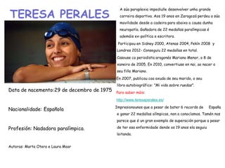 TERESA PERALES
Data de nacemento:29 de decembro de 1975
Nacionalidade: Española
Profesión: Nadadora paralímpica.
Autoras: Marta Otero e Laura Moar
A súa paraplexia impediulle desenvolver unha grande
carreira deportiva. Aos 19 anos en Zaragozá perdeu a súa
movilidade desde a cadeira para abaixo a causa dunha
neuropatía. Gañadora de 22 medallas paralímpicas é
ademáis ex-política e escritora.
• Participou en Sidney 2000, Atenas 2004, Pekín 2008 y
Londres 2012- Conseguiu 22 medallas en total.
• Casouse co periodista aragonés Mariano Menor, o 8 de
xaneiro de 2005. En 2010, convertiuse en nai, ao nacer o
seu fillo Mariano.
En 2007, publicou coa axuda de seu marido, o seu
libro autobiográfico: "Mi vida sobre ruedas".
Para saber máis:
http://www.teresaperales.es/
Impresionounos que a pesar de bater 6 records de España
e ganar 22 medallas olímpicas, non a conocíamos. Tamén nos
parece que é un gran exemplo de superación porque a pesar
de ter esa enfermidade dende os 19 anos ela seguiu
loitando.
 