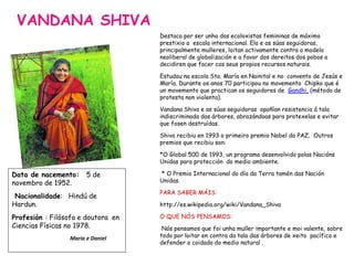 VANDANA SHIVA
Destaca por ser unha das ecoloxistas femininas de máximo
prestixio a escala internacional. Ela e as súas seguidoras,
principalmente mulleres, loitan activamente contra o modelo
neoliberal de globalización e a favor dos dereitos dos pobos a
decidiren que facer cos seus propios recursos naturais.
Estudou na escola Sta. María en Nainital e no convento de Jesús e
María. Durante os anos 70 participou no movemento Chipko que é
un movemento que practican os seguidores de Gandhi, (método de
protesta non violenta).
Vandana Shiva e as súas seguidoras opoñían resistencia á tala
indiscriminada das árbores, abrazándoas para protexelas e evitar
que fosen destruídas.
Shiva recibiu en 1993 o primeiro premio Nobel da PAZ. Outros
premios que recibiu son:
*O Global 500 de 1993, un programa desenvolvido polas Nacións
Unidas para protección do medio ambiente.
* O Premio Internacional do día da Terra tamén das Nación
Unidas.
PARA SABER MÁIS:
http://es.wikipedia.org/wiki/Vandana_Shiva
O QUE NÓS PENSAMOS:
Nós pensamos que foi unha muller importante e moi valente, sobre
todo por loitar en contra da tala das árbores de xeito pacífico e
defender o coidado do medio natural .
Data de nacemento: 5 de
novembro de 1952.
Nacionalidade: Hindú de
Hardun.
Profesión : Filósofa e doutora en
Ciencias Físicas no 1978.
María e Daniel
 