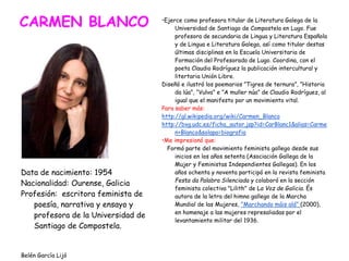 CARMEN BLANCO
Data de nacimiento: 1954
Nacionalidad: Ourense, Galicia
Profesión: escritora feminista de
poesía, narrativa y ensayo y
profesora de la Universidad de
Santiago de Compostela.
Belén García Lijó
•Ejerce como profesora titular de Literatura Galega de la
Universidad de Santiago de Compostela en Lugo. Fue
profesora de secundaria de Lingua y Literatura Española
y de Lingua e Literatura Galega, así como titular destas
últimas disciplinas en la Escuela Universitaria de
Formación del Profesorado de Lugo. Coordina, con el
poeta Claudio Rodríguez la publicación intercultural y
litertaria Unión Libre.
Diseñó e ilustró los poemarios ”Tigres de ternura”, ”Historia
da lúa”, “Vulva” e ”A muller núa” de Claudio Rodríguez, al
igual que el manifesto por un movimiento vital.
Para saber más:
http://gl.wikipedia.org/wiki/Carmen_Blanco
http://bvg.udc.es/ficha_autor.jsp?id=CarBlanc1&alias=Carme
n+Blanco&solapa=biografia
•Me impresionó que:
Formó parte del movimiento feminista gallego desde sus
inicios en los años setenta (Asociación Gallega de la
Mujer y Feministas Independientes Gallegas). En los
años ochenta y noventa participó en la revista feminista
Festa da Palabra Silenciada y colaboró en la sección
feminista colectiva "Lilith" de La Voz de Galicia. És
autora de la letra del himno gallego de la Marcha
Mundial de las Mujeres, "Marchando máis alá" (2000),
en homenaje a las mujeres represaliadas por el
levantamiento militar del 1936.
 