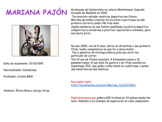 MARIANA PAJÓN
Graduouse de bacharelato no colexio Montemayor Sagrado
Corazón de Medellín en 2010.
Ten previsto estudar medicina deportiva nun futuro.
Mariana aprendeu a montar en bicicleta e participou na súa
primeira carreira cando tiña tres anos.
Algúns membros da súa familia opoñíanse á práctica deportiva
competitiva e animárona a practicar equitación e ximnasia, pero
sen moito éxito.
No ano 2000, con só 9 anos, obtivo en Arxentina o seu primeiro
título, nunha competencia na que foi a única muller.
Ten o apelativo da formiga atómica polo seu xeito tan
particular de correr.
Ten 14 son de títulos mundiais, 9 latinoamericanos e 10
panamericanos. O que máis lle gusta é o do título mundial en
Copenhage 2011, que gañou cunha lesión no cuádriceps, a pesar
das advertencias dos médicos.
Para saber máis:
http://es.wikipedia.org/wiki/Mariana_Paj%C3%B3n
Impresionounos que gañara 600 trofeos en 32 países sendo tan
nova. Ademáis é un exemplo de superación en cada campionato.
Data de nacemento: 10/10/1991
Nacionalidade: Colombiana
Profesión: ciclista BMX
Alumnos: Álvaro Brea e Sergio Arias
 