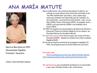 ANA MARÍA MATUTE
Nació en Barcelona en 1925
Nacionalidad: Española
Profesión : Novelista
Alumno: Daniel González Iglesias
Nació en Barcelona. Una juventud marcada por la Guerra, se
reflejan en sus primeras obras literarias centradas en los
"los niños asombrados" que veían y, muy a pesar suyo,
tenían que entender los sinsentidos que les rodeaban. Su
obra manifiesta características neorrealista como en Los
Abel (1948), Fiesta al Noroeste (1953), Un pequeño teatro
(1954), Los hijos muertos (1958) o Los soldados Lloris
noche (1964).
En 2007 se inauguró una escuela pública de Educación Infantil y
Educación Primaria en Getafe (Madrid) con su nombre, las
Escuelas Públicas de Ana María Matute.
Es importante porque es la tercera mujer que recibe el Premio
Cervantes (2010). Además es miembra de la Real Academia
Española (RAE).
Es una de las mejores novelistas de la posguerra española. En
1976, fue propuesta para el Premio Nobel de Literatura.
Para saber más:
http://es.wikipedia.org/wiki/Ana_Mar%C3%ADa_Matute
http://www.biografiasyvidas.com/biografia/m/matute.htm
Me impresionó que sea actualmente profesora en la universidad
y que viaje a Estados Unidos a dar conferencias.
 