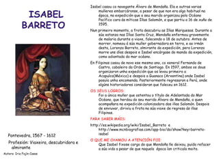 ISABEL
BARRETO
Pontevedra, 1567 - 1612
Profesión: Viaxeira, descubridora e
almirante
Autora: Iria Fajín Casas
Isabel casou co navegante Álvaro de Mendaña. Ela e outras varias
mulleres embarcáronse, a pesar de que non era algo habitual na
época, na expedición que o seu marido organizou polo Océano
Pacífico cara ás míticas Illas Salomón, e que partiu o 16 de xuño de
1595.
Nun primeiro momento, a frota descubriu as Illas Marquesas. Durante a
súa estanza nas Illas Santa Cruz, Mendaña enfermou gravemente
de malaria durante a viaxe, falecendo o 18 de outubro. Antes de
morrer, nomeou á súa muller gobernadora en terra, e ao irmán
desta, Lorenzo Barreto, almirante da expedición, pero Lorenzo
morre uns días despois e Isabel encárgase do mando da expedición,
como adiantada do mar océano.
En Filipinas casou de novo ese mesmo ano, co xeneral Fernando de
Castro, cabaleiro da Orde de Santiago. En 1597, ambos os dous
organizaron unha expedición que os levou primeiro a
Acapulco(México) e despois a Guanaco (Arxentina) onde Isabel
posuía unha encomenda. Posteriormente regresaron a Perú, onde
algúns historiadores consideran que faleceu en 1612.
OS SEUS LOGROS:
Foi a única muller que ostentou o título de Adelantada do Mar
Océano, que herdou do seu marido Álvaro de Mendaña, a quen
acompañara na expedición colonizadora das illas Salomón. Despois
de enviuvar, dirixiu a frota na súa viaxe de regreso ás illas
Filipinas.
PARA SABER MÁIS:
http://es.wikipedia.org/wiki/Isabel_Barreto e
http://www.mcnbiografias.com/app-bio/do/show?key=barreto-
isabel
O QUE ME CHAMOU A ATENCIÓN FOI:
Que Isabel fixose cargo do que Mendoña lle deixou, puido refacer
a súa vida a pesar de que naquela época ían criticala moito.
 