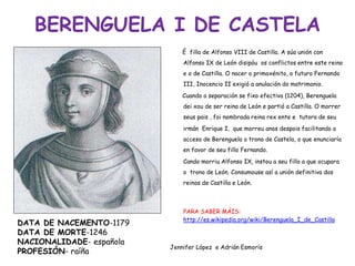 BERENGUELA I DE CASTELA
É filla de Alfonso VIII de Castilla. A súa unión con
Alfonso IX de León disipóu os conflictos entre este reino
e o de Castilla. O nacer o primoxénito, o futuro Fernando
III, Inocencio II exigió a anulación do matrimonio.
Cuando a separación se fixo efectiva (1204), Berenguela
dei xou de ser reina de León e partió a Castilla. O morrer
seus pais , foi nombrada reina rex ente e tutora de seu
irmán Enrique I, que morreu anos despois facilitando o
acceso de Berenguela o trono de Castela, o que enunciaría
en favor de seu fillo Fernando.
Cando morriu Alfonso IX, instou a seu fillo a que ocupara
o trono de León. Consumouse así a unión definitiva dos
reinos de Castilla e León.
PARA SABER MÁIS:
http://es.wikipedia.org/wiki/Berenguela_I_de_Castilla
Jennifer López e Adrián Esmorís
DATA DE NACEMENTO-1179
DATA DE MORTE-1246
NACIONALIDADE- española
PROFESIÓN- raíña
 