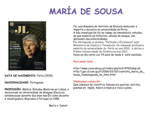 MARÍA DE SOUSA
Foi coordinadora do instituto de Bioloxía molecular e
impartía a docencia na universidade do Porto.
A súa investigación foi no campo da inmunoloxía; estudou
de que maneira os linfocitos, células do sangue, nos
defenden das enfermidades.
Foi distinguida co premio: "Estímulo a Excelencia" polo
Ministerio de Ciencia e Tecnoloxía, foi nomeada profesora
emérita da universidade do Porto no ano 2010, e obtivo o
Prémio Universidade de Coimbra no ano 2011.
Hoxe en día conta con 74 anos de idade e está xubilada.
Para saber máis:
http://www.cienciahoje.pt/index.php?oid=47001&op=all
http://jpn.c2com.up.pt/2006/03/02/cientista_maria_de_
sousa_homenageada_no_ibmc.html
Chamounos a atención:
Que ademais de científica famosa era poetisa, escribiu
poemas en inglés. Adora a música e toca o piano.
DATA DE NACEMENTO: Porto (1939)
NACIONALIDADE: Portuguesa
PROFESIÓN: Médica. Estudou Medicina en Lisboa, e
doutorouse na Universidade de Glasgow (Escocia),
estableceuse durante dez anos nos EU como docente
e investigadora. Regresou a Portugal en 1985.
María e Daniel
 