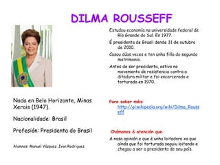 DILMA ROUSSEFF
Estudou economía na universidade federal de
Río Grande do Sul. En 1977.
É presidenta de Brasil dende 31 de outubro
de 2010.
Casou dúas veces e ten unha filla do segundo
matrimonio.
Antes de ser presidenta, estivo no
movemento de resistencia contra a
ditadura militar e foi encarcerada e
torturada en 1970.
Para saber máis:
http://gl.wikipedia.org/wiki/Dilma_Rouss
eff
Chámanos á atención que:
A nosa opinión e que é unha loitadora xa que
aínda que foi torturada seguiu loitando e
chegou a ser a presidenta do seu país.
Nada en Belo Horizonte, Minas
Xerais (1947).
Nacionalidade: Brasil
Profesión: Presidenta do Brasil
Alumnos: Manuel Vázquez ,Ivan Rodriguez
 