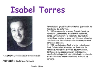 Pertenceu ao grupo de universitarias que viviron na
Residencia de Señoritas.
En 1930 ocupou unha praza na Casa de Saúde de
Valdecilla (Santander), inicialmente sen soldo,
sendo a única muller. No hospital o seu traballo
consistía en analizar o valor nutritivo dos alimentos
coa finalidade de elaborar a dieta correspondente
para cada paciente.
En 1933 trasladouse a Madrid onde traballou con
José Collazo sobre vitaminas, no Instituto de
Patoloxía Médica que dirixía o doutorMarañón.
Continuou a súa especialización co bioquímico
alemán Otto Meyerhof sobre fisioloxía do músculo
e o metabolismo intermediario dos hidratos de
carbono.
Isabel Torres
NACEMENTO: Cuenca 1905-Granada 1998
PROFESIÓN: Doutora en Farmacia
Sandra Noya
 