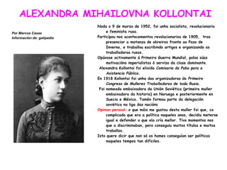 ALEXANDRA MIHAILOVNA KOLLONTAI
Por Marcos Casas
Información de: galipedia
Nada o 9 de marzo de 1952, foi unha socialista, revolucionaria
e feminista rusa.
Participou nos acontecementos revolucionarios de 1905, tras
presenciar a matanza de obreiros fronte ao Pazo de
Inverno, e traballou escribindo artigos e organizando as
traballadoras rusas.
Opúxose activamente á Primeira Guerra Mundial, polas súas
motivacións imperialistas ó servizo da clase dominante.
Alexandra Kollontai foi elixida Comisaria do Pobo para a
Asistencia Pública.
En 1918 Kollontai foi unha das organizadoras do Primeiro
Congreso de Mulleres Traballadoras de toda Rusia.
Foi nomeada embaixadora da Unión Soviética (primeira muller
embaixadora da historia) en Noruega e posteriormente en
Suecia e México. Tamén formou parte da delegación
soviética na liga das nacións
Opinion persoal: o que máis me gustou desta muller foi que, co
complicada que era a política naqueles anos, decidiu meterse
igual e defender o que ela cría mellor. Tivo momentos nos
que a discriminaban, pero conseguiu moitos títulos e moitos
traballos.
Isto quere dicir que non só os homes conseguían ser políticos
naqueles tempos tan difíciles.
 