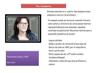 Pontevedra (Xeve), 1952
Escritora
Fina Casalderrey
Estudou maxisterio e, a partir dos dezanove anos,
empezou a exercer de profesora.
Foi daquela cando se iniciou na creación literaria
como autora e directora de varias pezas teatrais
representadas polo seu alumnado, algunhas
recollidas na publicación “Recursos teatrais para a
expresión dramática na escola”.
Logros obtidos:
Gañou o premio de narración breve Casa de
Galicia de León no 1993, por A rosquilleira,
entre outros máis.
Está a piques de ser a 5ª muller na Real
Academia Galega!!!
Chamoume a atención que sexa profesora e
autora.
 