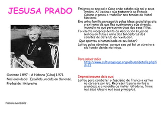 JESUSA PRADO
•Ourense 1.897 - A Habana (Cuba) 1.971.
•Nacionalidade: •Española, nacida en Ourense.
•Profesión: tintureira
Fabiola González
Emigrou co seu pai a Cuba onde estaba súa nai e seus
irmáns. Alí cedeu a súa tinturería ao Estado
Cubano e pasou a traballar nas tendas do Hotel
Nacional.
Era unha familia perseguida polas ideas socialistas ata
o extremo de que lles queimaron a súa vivenda,
incendio no que pereceron dous dos seus fillos.
Foi electa vicepresidenta da Asociación Hijas de
Galicia en Cuba e unha das fundadoras dos
comités de defensa da revolución.
Que aportou a humanidade co seu labor?
Loitou polos obreiros porque seu pai foi un obreiro e
ela tamén dende moi nova.
Para saber máis
http://www.culturagalega.org/album/detalle.php?i
d=23
Impresionoume dela que:
Loitou para combater o fascismo de Franco e estivo
no cárcere por iso. Representa para moitos a
grandeza e a valentía da muller loitadora, firme
nas súas ideas e nos seus principios.
 