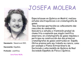 Especializouse en Química en Madrid, realizou
estudos electroquímicos e en cromatografía de
gases.
Deu diversas aportacións ao coñecemento das
reaccións de combustión,
Descubriu e estudou a tranmisión gradual da
chama fría a explosión que ningún científico
observara; en cromatografía de gases impulsou e
participou na construcción dun dos primeiros
cromatógrafos de gases construidos en España.
Obtivo premios polo seu traballo na ciencia, como
por exemplo o Premio Extraordinario de
Doctorado e unha medalla de Química da Real
Sociedade Española de Física e Química.
JOSEFA MOLERA
Nacemento: Navarra en 1921.
Nacionalida: Española.
Profesión: científica.
Sonia Pumar Muíño.
 