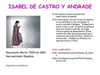 Nacemento-Morte: 1528 ata 1582.
Nacionalidade: Española.
Diego Gutierrez Castiñeiras
É unha das escritoras e poetas máis
importantes do pasado.
É moi conocida por escribir un par de sonetos,
un en castellano e outro en galego. O
soneto castelán titulábase “ Competencia
entre a rosa e o sol”. O soneto en galego é
unha xoia valiosa e estraña da lingua
literaria galega do Renacemento. Estes
sonetos son unas das poucas pezas que e
conservan dos Siglos de Ouro. Cando era
nova herdou Condado de Altamira, de
quen ela recibiu o título.
PARA SABER MÁIS:
http://gl.wikipedia.org/wiki/Isabel_de_Castr
o
http://es.wikipedia.org/wiki/P%C3%A1ginas_
de_la_vida
 