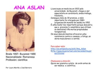 ANA ASLAN
Braila 1897- Bucarest 1988
Nacionalidade: Romanesa
Profesión: científica
Por: Laura Mariño e José Barreiro
Licenciouse en medicina en 1922 pola
universidade de Bucarest, chegou a ser
especialista en cardioloxía, endocrinóloga,
fisioloxía...
Conseguiu máis de 30 premios, o máis
importante foi otorgado por OMS
(organización mundial de saúde) no 1952.
É unha muller moi importante porque descubriu
que a procaina ( o anestésico que utilizan
os dentistas) tiña moitas propiedades
terapéuticas.
Os seus descubrimentos ofreceron unha
resistencia contra o cansazo, a fatiga, as
dores musculares e o estrés.
Para saber máis:
http://es.wikipedia.org/wiki/Ana_Aslan
lhttp://www.mujeractual.com/sociedad/mujer
es/29.html
Chamounos a atención:
Quixo ser pianista e piloto de avión antes de
ser médica e científica.
 