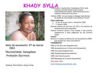 KHADY SYLLA
Data de nacemento: 27 de marzo 1963
Nacionalidade: Senegalesa
Profesión: Escritora
Alumnos: Álvaro Brea e Sergio Arias
Data de nacemento: 27 de marzo 1963
Data de nacemento: 27 de marzo
1963
Nacionalidade: Senegalesa
Profesión: Escritora
Alumnos: Álvaro Brea e Sergio Arias
Tras rematar o bacharelato, trasladouse a París, onde
comezou a estudar Comercio pero acabou
licenciándose en Filosofía. Interesouse pola arte e
comezou a dedicarse á escritura.
Dende o 2002, vive seis meses no Senegal onde dá clase
de alemán na universidade e seis meses en Francia.
Obras publicadas:
• Le Jeu de la mer. Paris: L'Harmattan, 1992.
• L'Univers. 2000
Realizou talleres de escritura con Clef e foi monitora de
alfabetización para emigrantes.
Publicou historias curtas e tres novelas. A súa primeira
longametraxe é unha adaptación da súa primeira
novela.
Premios:
Recibiu o 1º premio no festival de cine documental no 2005
pola súa película "Unha ventá aberta"
FILMOGRAFÍA
1992 Le Jeu de la mer (longametraxe);
1994 documentaire sur la folie (curta documental);
1996 Les bijoux (longametraxe);
1999 Colobane Express (documental);
2005: Une fenetre ouverte
2007 Monologue de la muette (documental)
Para saber máis:
http://fr.wikipedia.org/wiki/Khady_Sylla
 