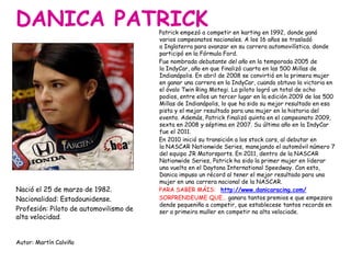 DANICA PATRICK
Nació el 25 de marzo de 1982.
Nacionalidad: Estadounidense.
Profesión: Piloto de automovilismo de
alta velocidad.
Autor: Martín Calviño
Patrick empezó a competir en karting en 1992, donde ganó
varios campeonatos nacionales. A los 16 años se trasladó
a Inglaterra para avanzar en su carrera automovilística. donde
participó en la Fórmula Ford.
Fue nombrada debutante del año en la temporada 2005 de
la IndyCar, año en que finalizó cuarta en las 500 Millas de
Indianápolis. En abril de 2008 se convirtió en la primera mujer
en ganar una carrera en la IndyCar, cuando obtuvo la victoria en
el óvalo Twin Ring Motegi. La piloto logró un total de ocho
podios, entre ellos un tercer lugar en la edición 2009 de las 500
Millas de Indianápolis, lo que ha sido su mejor resultado en esa
pista y el mejor resultado para una mujer en la historia del
evento. Además, Patrick finalizó quinta en el campeonato 2009,
sexta en 2008 y séptima en 2007. Su último año en la IndyCar
fue el 2011.
En 2010 inició su transición a los stock cars, al debutar en
la NASCAR Nationwide Series, manejando el automóvil número 7
del equipo JR Motorsports. En 2011, dentro de la NASCAR
Nationwide Series, Patrick ha sido la primer mujer en liderar
una vuelta en el Daytona International Speedway. Con esto,
Danica impuso un récord al tener el mejor resultado para una
mujer en una carrera nacional de la NASCAR.
PARA SABER MÁIS: http://www.danicaracing.com/
SORPRENDEUME QUE… ganara tantos premios e que empezara
dende pequeniña a competir, que establecese tantos records en
ser a primeira muller en competir na alta velociade.
 