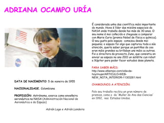 ADRIANA OCAMPO URÍA
DATA DE NACEMENTO: 5 de xaneiro de 1955
NACIONALIDADE. Colombiana
PROFESIÓN: Astrónoma, exerce como enxeñeira
aeronáutica na NASA (Administración Nacional de
Aeronáutica e do Espazo)
Adrián Lage e Adrián Landeira
 